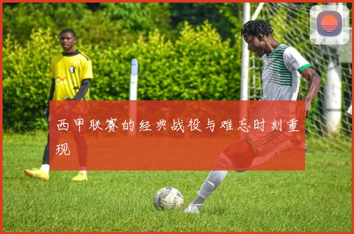西甲联赛的经典战役与难忘时刻重现