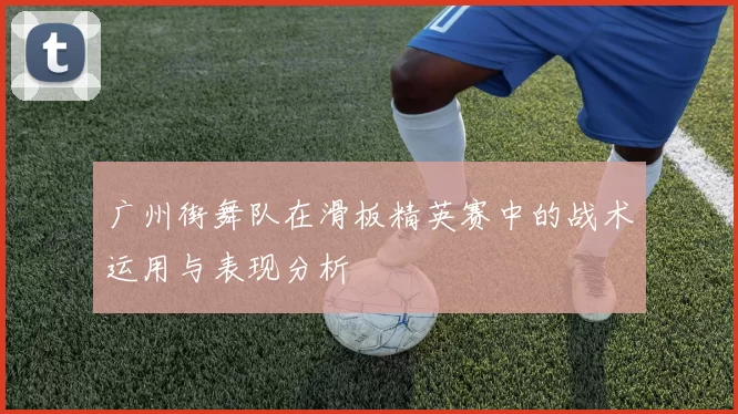 广州街舞队在滑板精英赛中的战术运用与表现分析