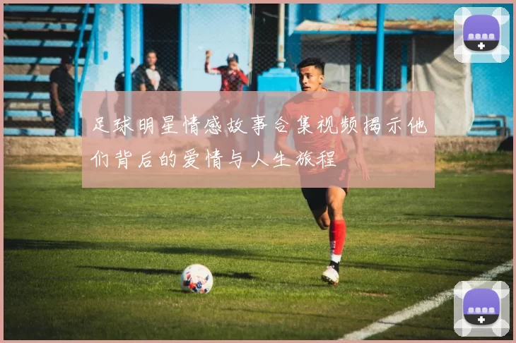 足球明星情感故事合集视频揭示他们背后的爱情与人生旅程