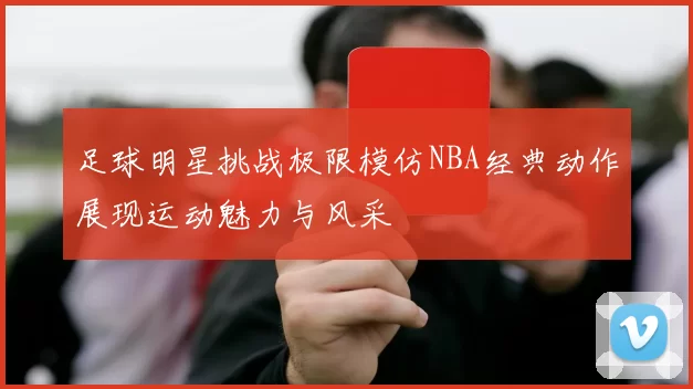足球明星挑战极限模仿NBA经典动作展现运动魅力与风采