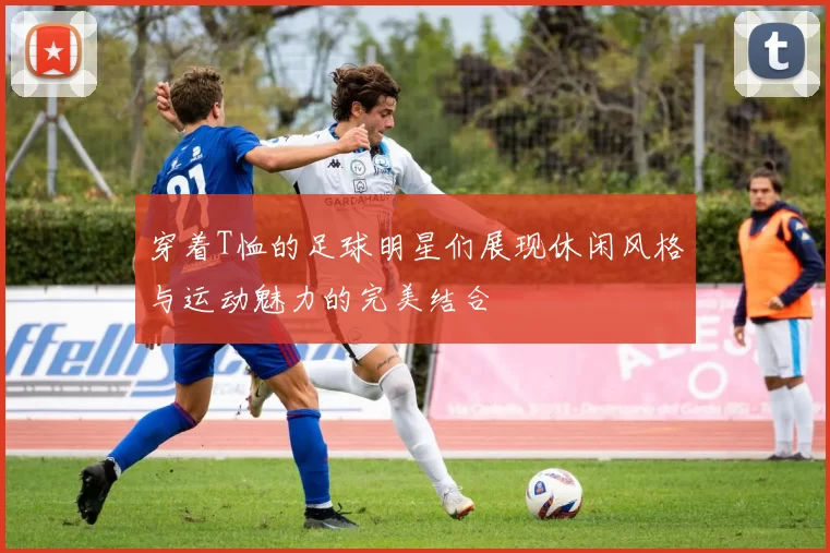 穿着T恤的足球明星们展现休闲风格与运动魅力的完美结合