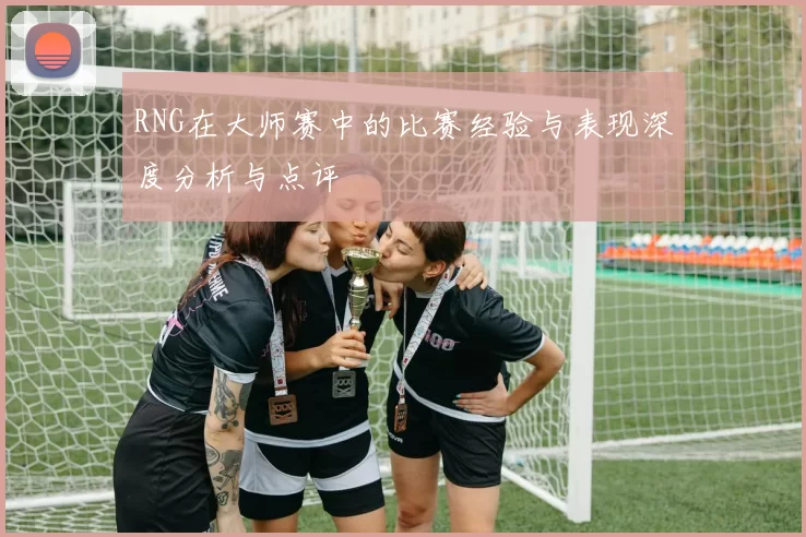 RNG在大师赛中的比赛经验与表现深度分析与点评
