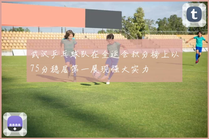 武汉乒乓球队在全运会积分榜上以75分稳居第一展现强大实力