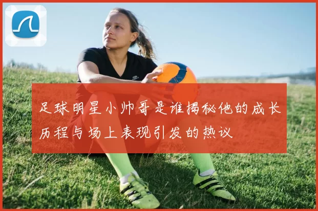 足球明星小帅哥是谁揭秘他的成长历程与场上表现引发的热议