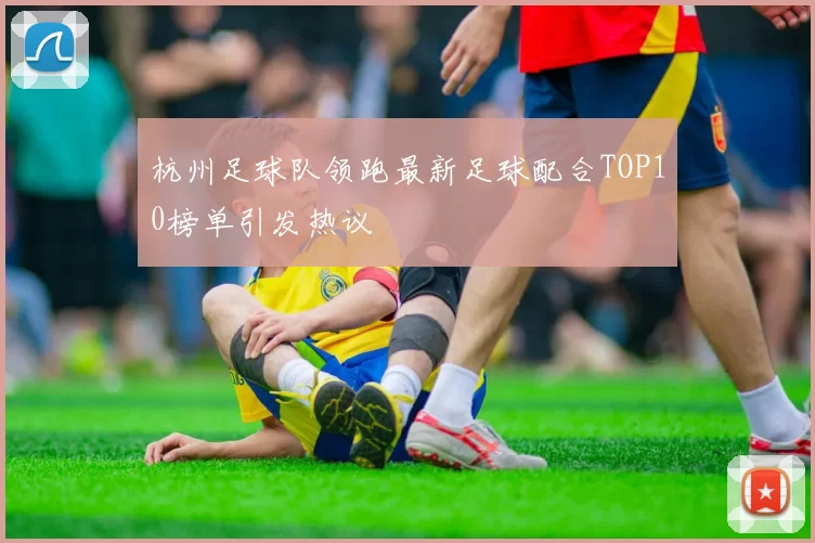 杭州足球队领跑最新足球配合TOP10榜单引发热议