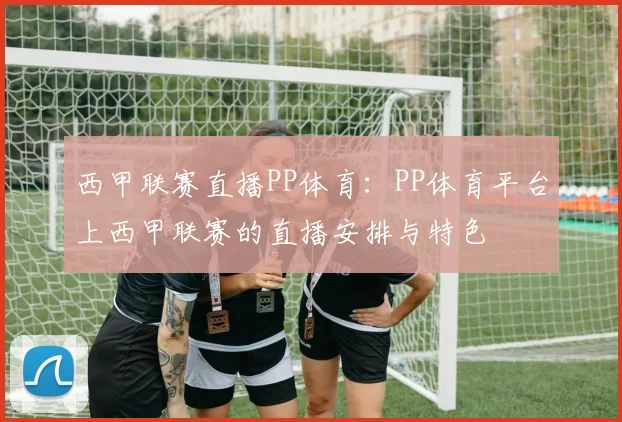 西甲联赛直播PP体育：PP体育平台上西甲联赛的直播安排与特色