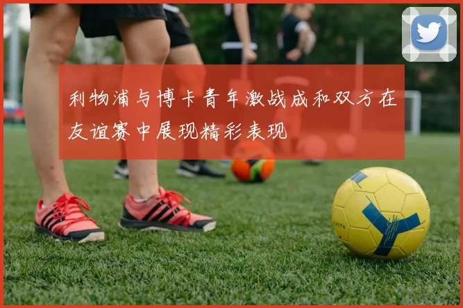 利物浦与博卡青年激战成和双方在友谊赛中展现精彩表现
