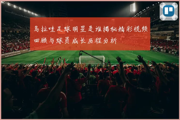 乌拉哇足球明星是谁揭秘精彩视频回顾与球员成长历程分析