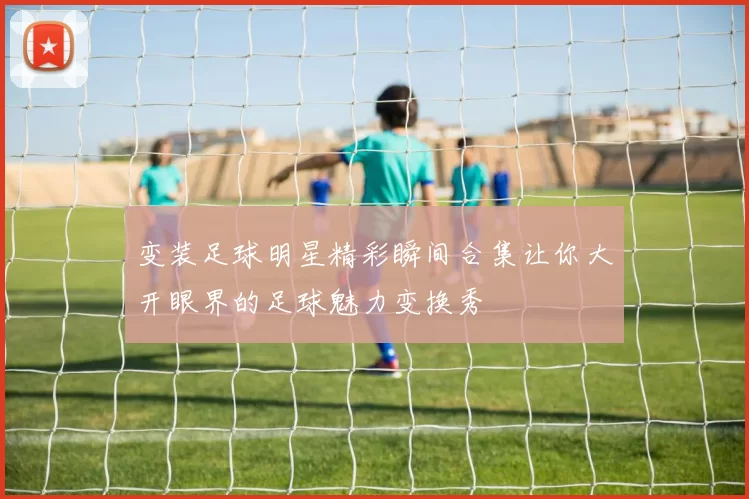 变装足球明星精彩瞬间合集让你大开眼界的足球魅力变换秀