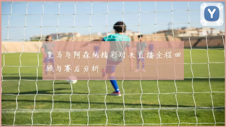 皇马与阿森纳精彩对决直播全程回顾与赛后分析