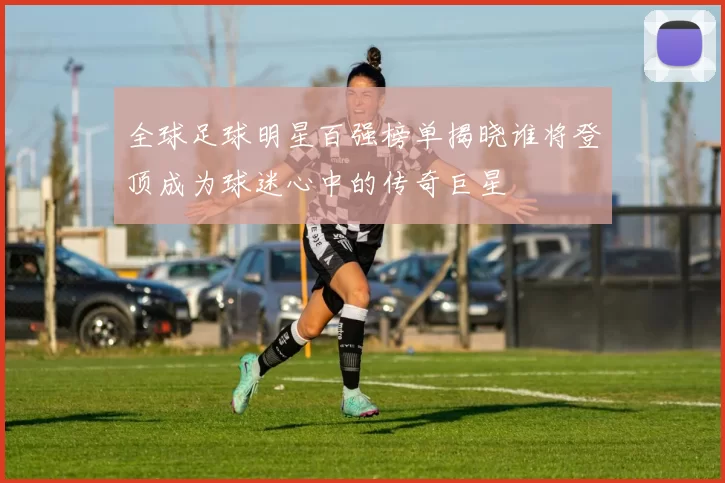全球足球明星百强榜单揭晓谁将登顶成为球迷心中的传奇巨星