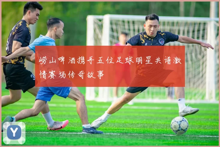 崂山啤酒携手五位足球明星共谱激情赛场传奇故事