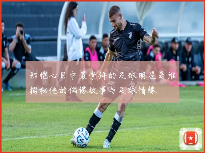 郑恺心目中最崇拜的足球明星是谁揭秘他的偶像故事与足球情缘