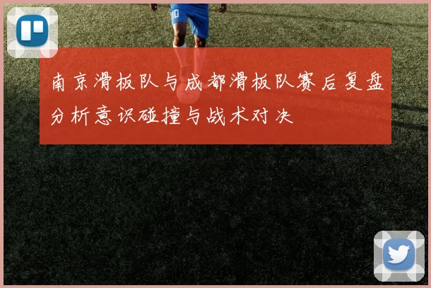 南京滑板队与成都滑板队赛后复盘分析意识碰撞与战术对决