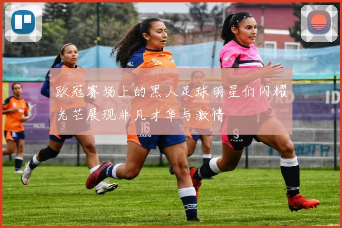 欧冠赛场上的黑人足球明星们闪耀光芒展现非凡才华与激情