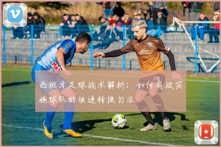 西班牙足球战术解析：如何有效实施球队的快速转换打法