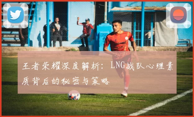 王者荣耀深度解析：LNG战队心理素质背后的秘密与策略