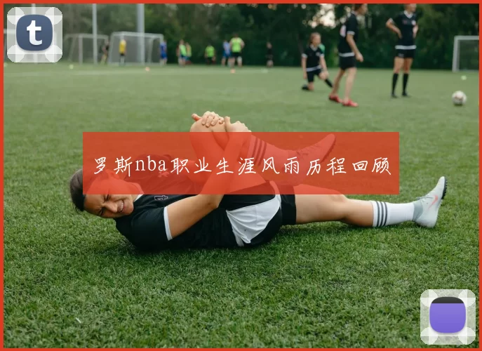 罗斯nba职业生涯风雨历程回顾