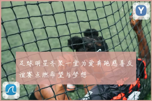 足球明星齐聚一堂为爱奔跑慈善友谊赛点燃希望与梦想