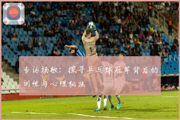 专访杨敏：探寻乒乓球冠军背后的训练与心理秘诀