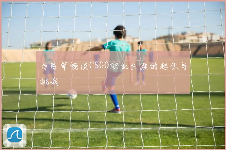 与陈军畅谈CSGO职业生涯的起伏与挑战