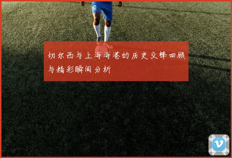 切尔西与上海海港的历史交锋回顾与精彩瞬间分析