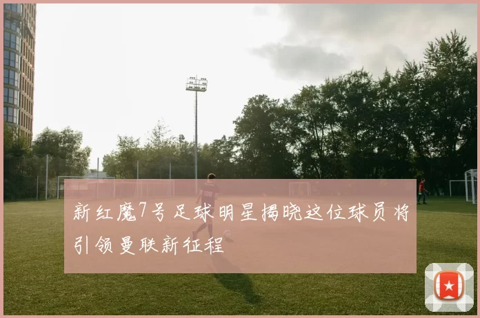 新红魔7号足球明星揭晓这位球员将引领曼联新征程