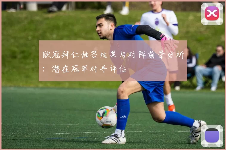 欧冠拜仁抽签结果与对阵前景分析：潜在冠军对手评估