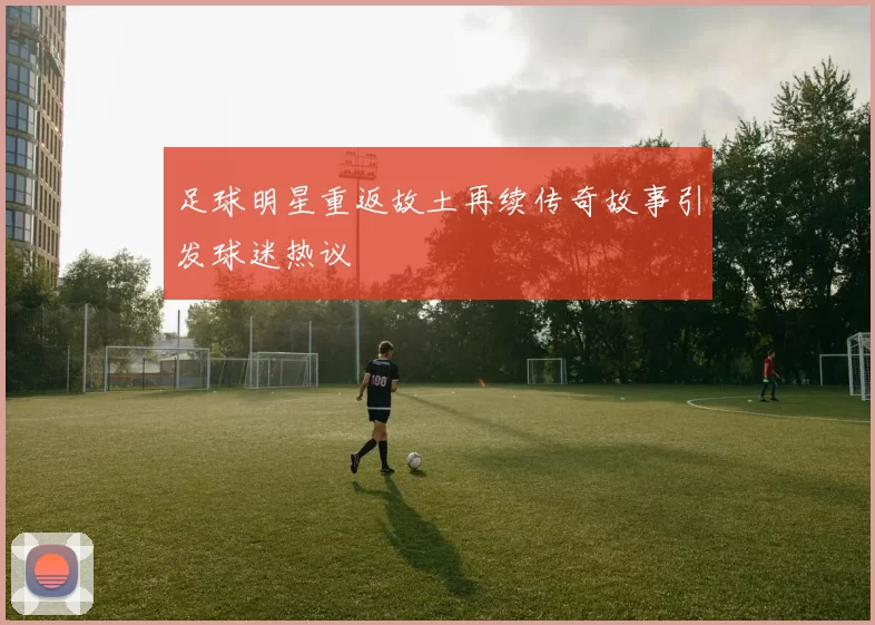 足球明星重返故土再续传奇故事引发球迷热议
