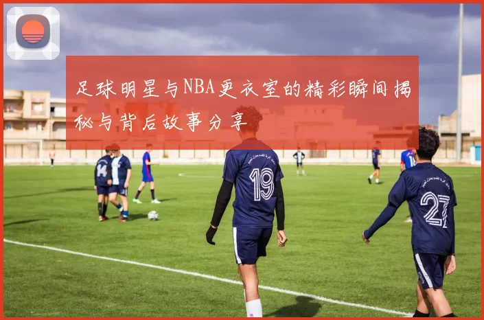 足球明星与NBA更衣室的精彩瞬间揭秘与背后故事分享