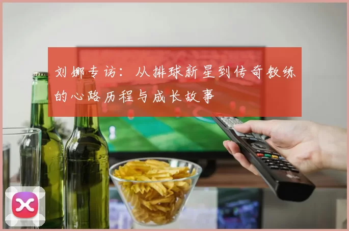 刘娜专访：从排球新星到传奇教练的心路历程与成长故事