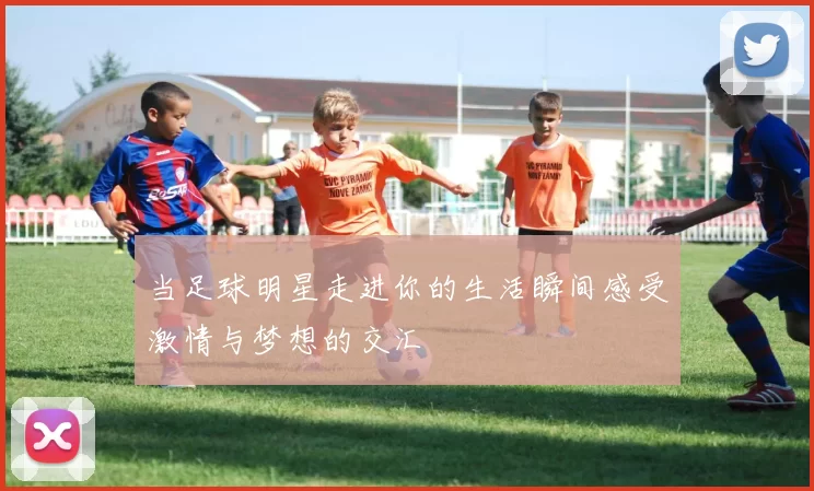 当足球明星走进你的生活瞬间感受激情与梦想的交汇