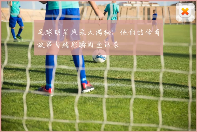 足球明星风采大揭秘：他们的传奇故事与精彩瞬间全记录