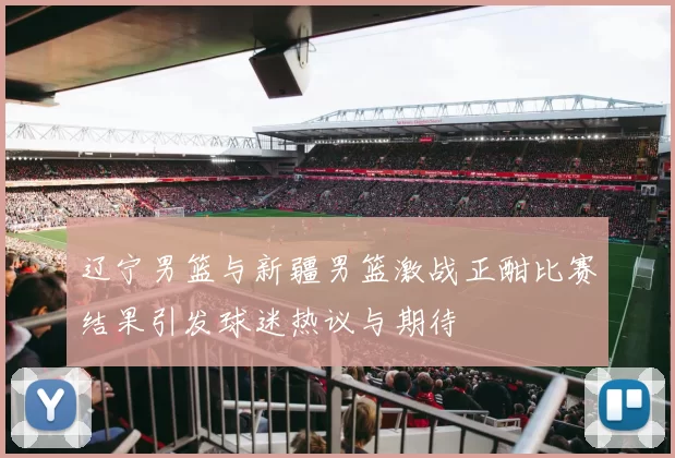 辽宁男篮与新疆男篮激战正酣比赛结果引发球迷热议与期待