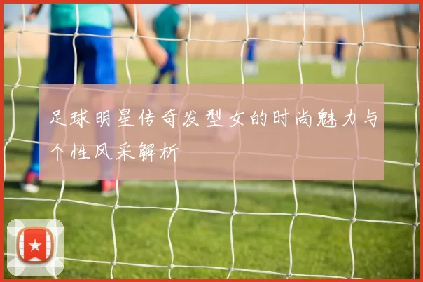 足球明星传奇发型女的时尚魅力与个性风采解析