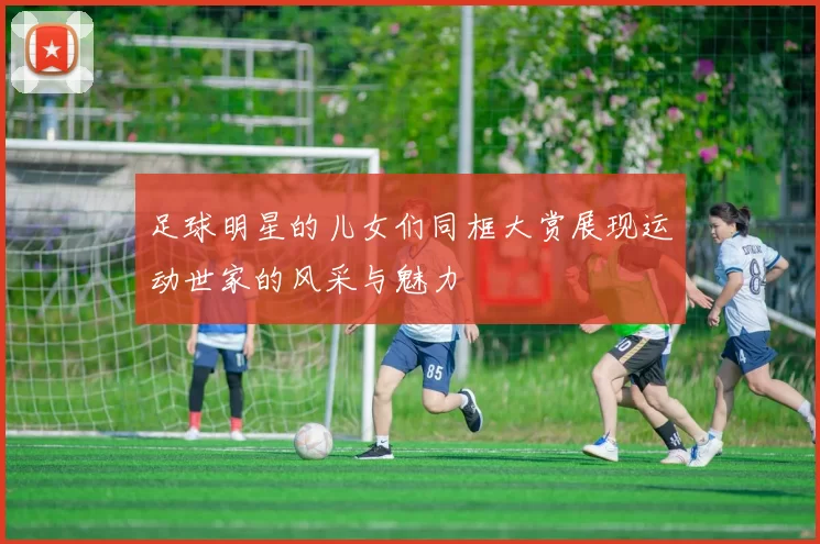 足球明星的儿女们同框大赏展现运动世家的风采与魅力