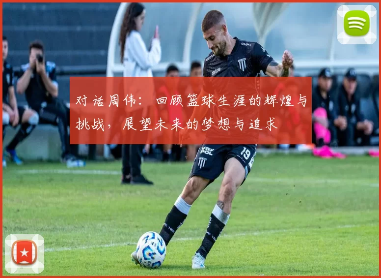 对话周伟：回顾篮球生涯的辉煌与挑战，展望未来的梦想与追求