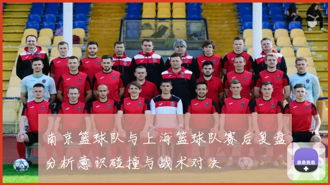 南京篮球队与上海篮球队赛后复盘分析意识碰撞与战术对决