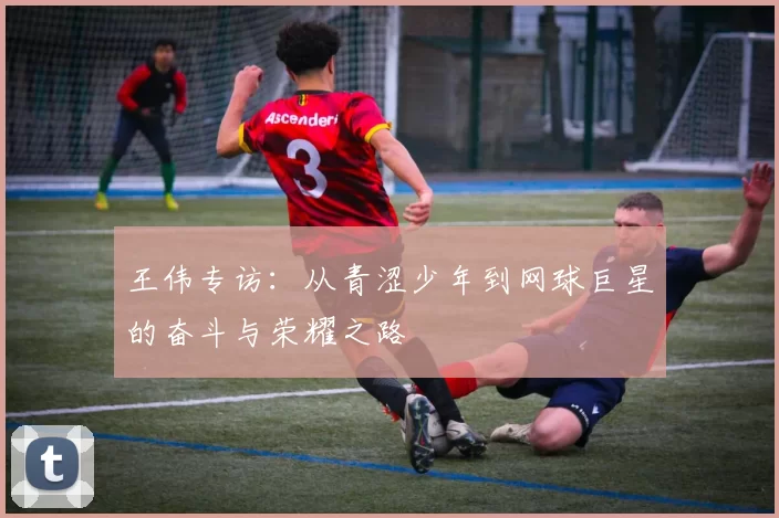 王伟专访：从青涩少年到网球巨星的奋斗与荣耀之路