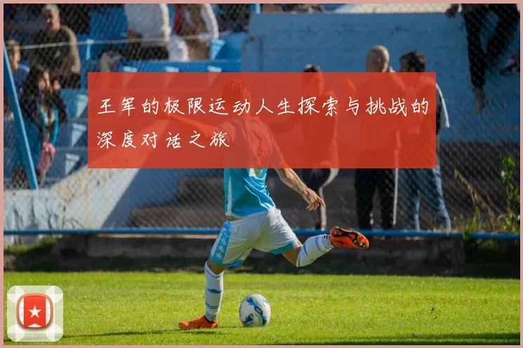 王军的极限运动人生探索与挑战的深度对话之旅