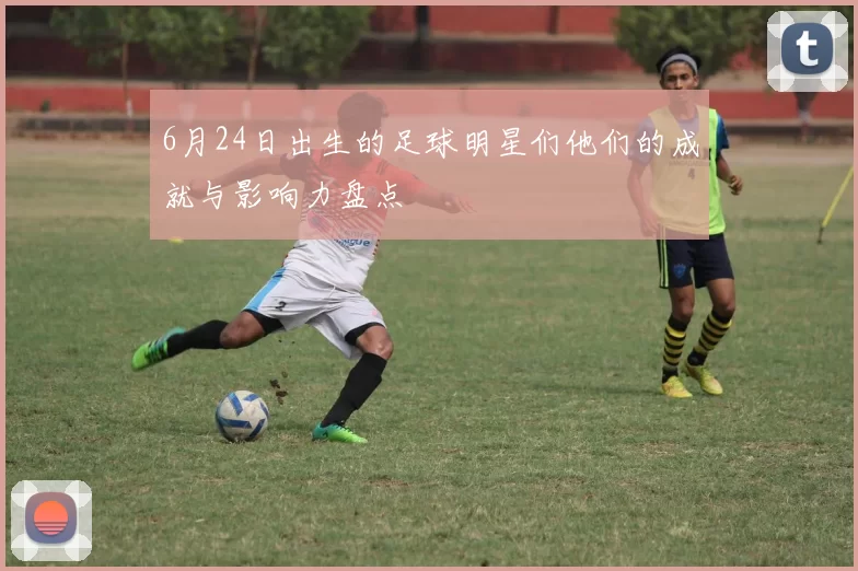 6月24日出生的足球明星们他们的成就与影响力盘点