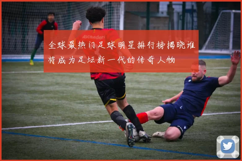 全球最热门足球明星排行榜揭晓谁将成为足坛新一代的传奇人物