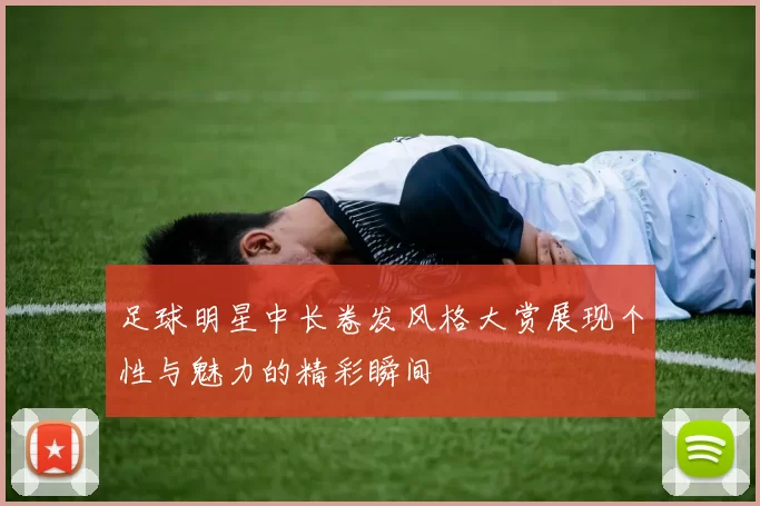 足球明星中长卷发风格大赏展现个性与魅力的精彩瞬间