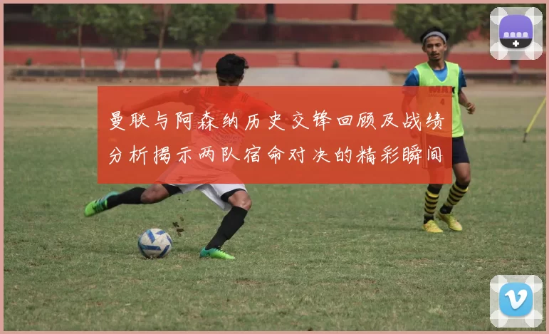 曼联与阿森纳历史交锋回顾及战绩分析揭示两队宿命对决的精彩瞬间