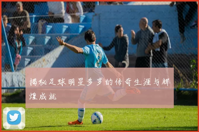 揭秘足球明星多罗的传奇生涯与辉煌成就