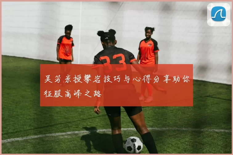 吴芳亲授攀岩技巧与心得分享助你征服高峰之路