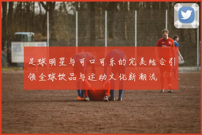 足球明星与可口可乐的完美结合引领全球饮品与运动文化新潮流
