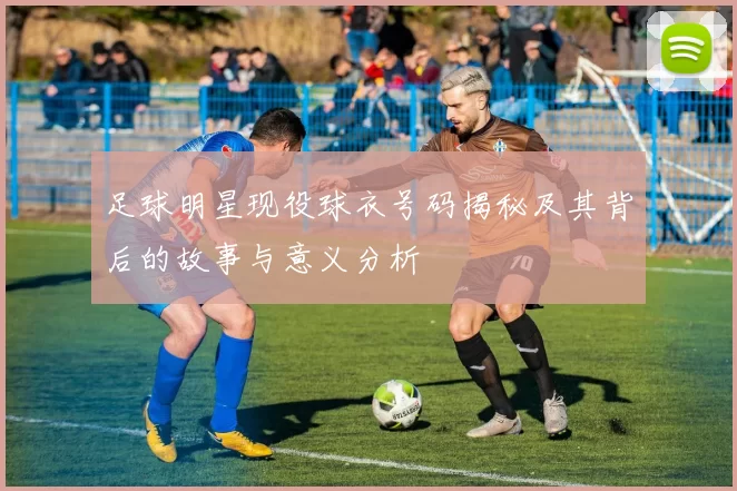 足球明星现役球衣号码揭秘及其背后的故事与意义分析