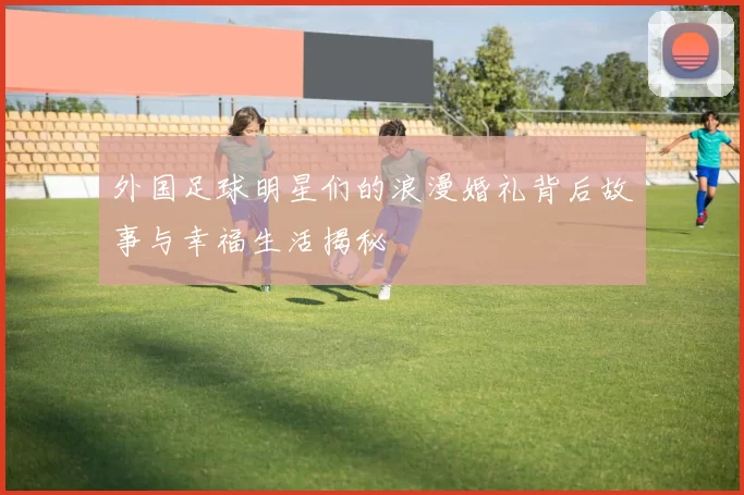 外国足球明星们的浪漫婚礼背后故事与幸福生活揭秘