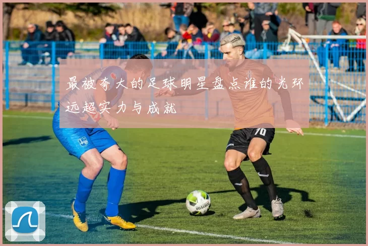 最被夸大的足球明星盘点谁的光环远超实力与成就
